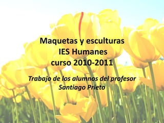Maquetas y esculturas IES Humanescurso 2010-2011 Trabajo de los alumnos del profesor Santiago Prieto 