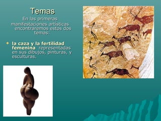 TemasTemas
En las primerasEn las primeras
manifestaciones artísticasmanifestaciones artísticas
encontraremos estos dosencontraremos estos dos
temas:temas:
 la caza y la fertilidadla caza y la fertilidad
femeninafemenina representadasrepresentadas
en sus dibujos, pinturas, yen sus dibujos, pinturas, y
esculturas.esculturas.
 