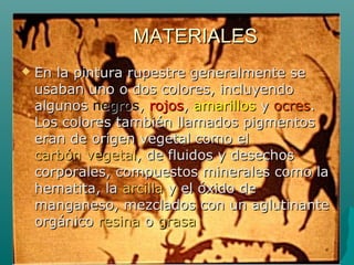 MATERIALESMATERIALES
 En la pintura rupestre generalmente seEn la pintura rupestre generalmente se
usaban uno o dos colores, incluyendousaban uno o dos colores, incluyendo
algunosalgunos negrosnegros,, rojosrojos,, amarillosamarillos yy ocresocres..
Los colores también llamados pigmentosLos colores también llamados pigmentos
eran de origen vegetal como eleran de origen vegetal como el
carbón vegetalcarbón vegetal, de fluidos y desechos, de fluidos y desechos
corporales, compuestos minerales como lacorporales, compuestos minerales como la
hematita, lahematita, la arcillaarcilla y el óxido dey el óxido de
manganeso, mezclados con un aglutinantemanganeso, mezclados con un aglutinante
orgánicoorgánico resinaresina oo grasagrasa
 