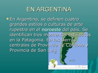 EN ARGENTINAEN ARGENTINA
 En Argentina, se definen cuatroEn Argentina, se definen cuatro
grandes estilos o culturas de artegrandes estilos o culturas de arte
rupestre en elrupestre en el noroeste del país. Sedel país. Se
identifican tres momentos estilísticosidentifican tres momentos estilísticos
en la Patagonia. En las sierrasen la Patagonia. En las sierras
centrales de Provincia de Córdoba ycentrales de Provincia de Córdoba y
Provincia de San LuisProvincia de San Luis
 