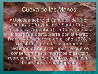 Cueva de las ManosCueva de las Manos
 Ubicada sobre el Cañadón del RíoUbicada sobre el Cañadón del Río
Pinturas (Provincia de Santa Cruz,Pinturas (Provincia de Santa Cruz,
República Argentina), la Cueva de lasRepública Argentina), la Cueva de las
Manos fue descubierta por el PeritoManos fue descubierta por el Perito
Francisco P. Moreno en el año 1876, yFrancisco P. Moreno en el año 1876, y
constituye uno de los primerosconstituye uno de los primeros
testimonios de arte rupestre que setestimonios de arte rupestre que se
conservan hasta nuestros días, conconservan hasta nuestros días, con
representaciones que abarcan más derepresentaciones que abarcan más de
9 mil años de antigüedad.9 mil años de antigüedad.
 