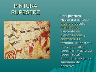 PINTURAPINTURA
RUPESTRERUPESTRE
– UnaUna pinturapintura
rupestrerupestre es todoes todo
dibujodibujo o bocetoo boceto
prehistóricoprehistórico
existente enexistente en
algunasalgunas rocasrocas yy
cavernascavernas. El. El
término «rupestre»término «rupestre»
deriva del latínderiva del latín
rupestrisrupestris, y éste de, y éste de
rupesrupes (roca),(roca),
aunque también esaunque también es
sinónimo desinónimo de
primitivoprimitivo
 