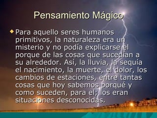 Pensamiento MágicoPensamiento Mágico
 Para aquello seres humanosPara aquello seres humanos
primitivos, la naturaleza era unprimitivos, la naturaleza era un
misterio y no podía explicarse elmisterio y no podía explicarse el
porque de las cosas que sucedían aporque de las cosas que sucedían a
su alrededor. Así, la lluvia, la sequíasu alrededor. Así, la lluvia, la sequía
el nacimiento, la muerte, el dolor, losel nacimiento, la muerte, el dolor, los
cambios de estaciones, entre tantascambios de estaciones, entre tantas
cosas que hoy sabemos porqué ycosas que hoy sabemos porqué y
como suceden, para el; los erancomo suceden, para el; los eran
situaciones desconocidas.situaciones desconocidas.
 