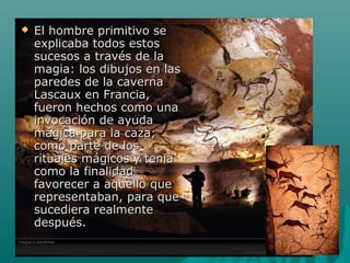  El hombre primitivo seEl hombre primitivo se
explicaba todos estosexplicaba todos estos
sucesos a través de lasucesos a través de la
magia: los dibujos en lasmagia: los dibujos en las
paredes de la cavernaparedes de la caverna
Lascaux en Francia,Lascaux en Francia,
fueron hechos como unafueron hechos como una
invocación de ayudainvocación de ayuda
mágica para la caza;mágica para la caza;
como parte de loscomo parte de los
rituales mágicos y teniarituales mágicos y tenia
como la finalidadcomo la finalidad
favorecer a aquello quefavorecer a aquello que
representaban, para querepresentaban, para que
sucediera realmentesucediera realmente
después.después.
 