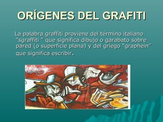 ORÍGENES DEL GRAFITIORÍGENES DEL GRAFITI
La palabra graffiti proviene del término italianoLa palabra graffiti proviene del término italiano
"sgraffiti " que significa dibujo o garabato sobre"sgraffiti " que significa dibujo o garabato sobre
pared (o superficie plana) y del griego “graphein”pared (o superficie plana) y del griego “graphein”
que significa escribirque significa escribir..
 