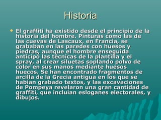HistoriaHistoria
 El graffiti ha existido desde el principio de laEl graffiti ha existido desde el principio de la
historia del hombre. Pinturas como las dehistoria del hombre. Pinturas como las de
las cuevas de Lascaux, en Francia, selas cuevas de Lascaux, en Francia, se
grababan en las paredes con huesos ygrababan en las paredes con huesos y
piedras, aunque el hombre enseguidapiedras, aunque el hombre enseguida
anticipó las técnicas de la plantilla y elanticipó las técnicas de la plantilla y el
spray, al crear siluetas soplando polvo despray, al crear siluetas soplando polvo de
color en sus manos mediante huesoscolor en sus manos mediante huesos
huecos. Se han encontrado fragmentos dehuecos. Se han encontrado fragmentos de
arcilla de la Grecia antigua en los que searcilla de la Grecia antigua en los que se
habían grabado textos, y las excavacioneshabían grabado textos, y las excavaciones
de Pompeya revelaron una gran cantidad dede Pompeya revelaron una gran cantidad de
graffiti, que incluían esloganes electorales, ygraffiti, que incluían esloganes electorales, y
dibujos.dibujos.
 