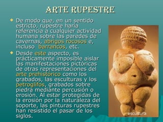 ARTE RUPESTREARTE RUPESTRE
 De modo que, en un sentidoDe modo que, en un sentido
estricto, rupestre haríaestricto, rupestre haría
referencia a cualquier actividadreferencia a cualquier actividad
humana sobre las paredes dehumana sobre las paredes de
cavernas,cavernas, abrigos rocososabrigos rocosos e,e,
inclusoincluso barrancosbarrancos, etc., etc.
 DesdeDesde esteeste aspecto, esaspecto, es
prácticamente imposible aislarprácticamente imposible aislar
las manifestaciones pictóricaslas manifestaciones pictóricas
de otras representaciones delde otras representaciones del
arte prehistóricoarte prehistórico como loscomo los
grabados, las esculturas y losgrabados, las esculturas y los
petroglifospetroglifos, grabados sobre, grabados sobre
piedra mediante percusión opiedra mediante percusión o
erosión. Al estar protegidas deerosión. Al estar protegidas de
la erosión por la naturaleza della erosión por la naturaleza del
soporte, las pinturas rupestressoporte, las pinturas rupestres
han resistido el pasar de loshan resistido el pasar de los
siglos.siglos.
escultura
 