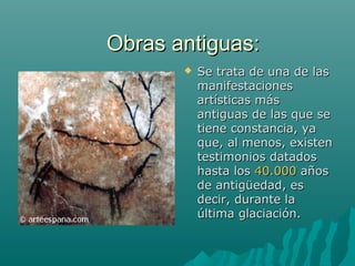 Obras antiguas:Obras antiguas:
 Se trata de una de lasSe trata de una de las
manifestacionesmanifestaciones
artísticas másartísticas más
antiguas de las que seantiguas de las que se
tiene constancia, yatiene constancia, ya
que, al menos, existenque, al menos, existen
testimonios datadostestimonios datados
hasta loshasta los 40.00040.000 añosaños
de antigüedad, esde antigüedad, es
decir, durante ladecir, durante la
última glaciación.última glaciación.
 