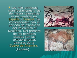  Las más antiguasLas más antiguas
manifestaciones y lasmanifestaciones y las
de mayor relevanciade mayor relevancia
se encuentran ense encuentran en
EspañaEspaña yy FranciaFrancia. Se. Se
corresponden con elcorresponden con el
periodo de transiciónperiodo de transición
del Paleolítico aldel Paleolítico al
Neolítico. Del primeroNeolítico. Del primero
de los periodosde los periodos
citados son lascitados son las
extraordinariasextraordinarias
pinturas de lapinturas de la
Cueva de AltamiraCueva de Altamira,,
(España).(España).
 