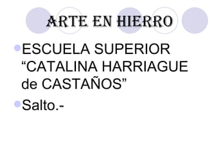 ARTE EN HIERRO
ESCUELA  SUPERIOR
 “CATALINA HARRIAGUE
 de CASTAÑOS”
Salto.-
 