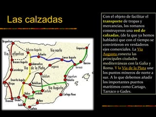 Con el objeto de facilitar el
transporte de tropas y
mercancías, los romanos
construyeron una red de
calzadas, (de la que ya hemos
hablado) que con el tiempo se
convirtieron en verdaderos
ejes comerciales. La Vía
Augusta conecta las
principales ciudades
mediterráneas con la Galia y
Roma. Y la Vía de la Plata une
los puntos mineros de norte a
sur. A lo que debemos añadir
los importantes puertos
marítimos como Cartago,
Tarraco o Gades.
Las calzadas
 