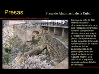 Presas
Su muro de más de 100
metros se asienta
directamente sobre la roca;
está realizado en hormigón
romano, compuesto de
piedras, arena, cal y agua,
y revestido por sillares de
piedra. Esta presa es una
de las más altas del mundo
romano con casi 34 metros
de altura máxima.
La construcción de la
primera presa data del
siglo I, en la época de
Augusto-Tiberio, y se
reforzó en la siguiente
centuria mediante taludes
escalonados.
Presa de Almonacid de la Cuba
 