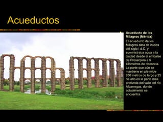 Acueductos
 Acueducto de los
Milagros (Mérida)
 El acueducto de los
Milagros data de inicios
del siglo I d.C. y
suministraba agua a la
ciudad desde el embalse
de Proserpina a 5
kilómetros de distancia.
La parte que aún se
mantiene en pie mide
830 metros de largo y 25
de alto en la parte más
profunda del valle del río
Albarregas, donde
actualmente se
encuentra.
 