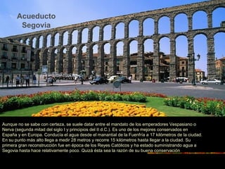 Acueducto
Segovia
Aunque no se sabe con certeza, se suele datar entre el mandato de los emperadores Vespasiano o
Nerva (segunda mitad del siglo I y principios del II d.C.). Es uno de los mejores conservados en
España y en Europa. Conducía el agua desde el manantial de la Fuenfría a 17 kilómetros de la ciudad.
En su punto más alto llega a medir 28 metros y recorre 15 kilómetros hasta llegar a la ciudad. Su
primera gran reconstrucción fue en época de los Reyes Católicos y ha estado suministrando agua a
Segovia hasta hace relativamente poco. Quizá ésta sea la razón de su buena conservación
 