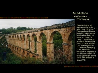Acueducto de
Les Ferreres
(Tarragona)
 Fue construido por
Augusto durante su
principado (siglo I a.C.).
Transportaba el agua
durante 25 kilómetros
desde el río Francolí
hasta la ciudad de
Tarraco, capital de la
provincia de Hispania
Citerior Tarraconensis.
Con una longitud de
217 metros de largo y
27 de alto cabe
destacar su arquería y
sus sillares unidos en
seco. Estuvo en activo
hasta bien entrado el
siglo XVIII.
 