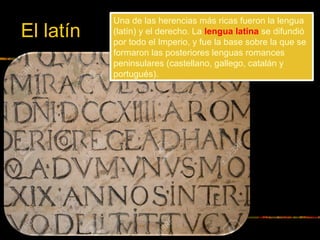 Una de las herencias más ricas fueron la lengua
(latín) y el derecho. La lengua latina se difundió
por todo el Imperio, y fue la base sobre la que se
formaron las posteriores lenguas romances
peninsulares (castellano, gallego, catalán y
portugués).
El latín
 