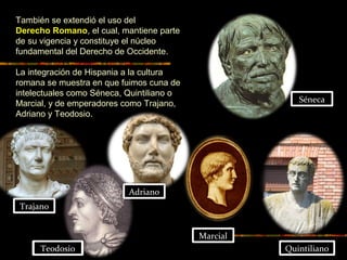 También se extendió el uso del
Derecho Romano, el cual, mantiene parte
de su vigencia y constituye el núcleo
fundamental del Derecho de Occidente.
La integración de Hispania a la cultura
romana se muestra en que fuimos cuna de
intelectuales como Séneca, Quintiliano o
Marcial, y de emperadores como Trajano,
Adriano y Teodosio.
Séneca
Marcial
Quintiliano
Trajano
Adriano
Teodosio
 