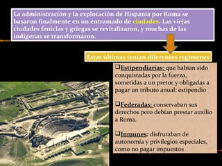 La administración y la explotación de Hispania por Roma se
basaron finalmente en un entramado de ciudades. Las viejas
ciudades fenicias y griegas se revitalizaron, y muchas de las
indígenas se transformaron.
Estas últimas tenían diferentes regímenes
Estipendiarias: que habían sido
conquistadas por la fuerza,
sometidas a un pretor y obligadas a
pagar un tributo anual: estipendio
Federadas: conservaban sus
derechos pero debían prestar auxilio
a Roma.
Inmunes: disfrutaban de
autonomía y privilegios especiales,
como no pagar impuestos
 