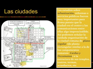 Los estudios sobre
urbanización, reformas o
servicios públicos fueron
muy importantes para
Roma puesto que la
ciudad era el centro y las
comunicaciones entre
ellas algo imprescindible.
Así podemos señalar la
cuidada organización de
la ciudad romana de plano
regular (de planta
rectangular similar a la de
los campamentos
romanos- Cardus y
Decumanus) o la
estructura de sus templos,
teatros, termas,
acueductos, etc
Las ciudades
 