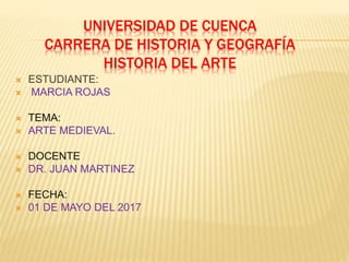 UNIVERSIDAD DE CUENCA
CARRERA DE HISTORIA Y GEOGRAFÍA
HISTORIA DEL ARTE
 ESTUDIANTE:
 MARCIA ROJAS
 TEMA:
 ARTE MEDIEVAL.
 DOCENTE
 DR. JUAN MARTINEZ
 FECHA:
 01 DE MAYO DEL 2017
 