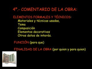 ELEMENTOS FORMALES Y TÉCNICOS : Materiales y técnicas usadas,  Tema Composición  Elementos decorativos Otros datos de interés. FUNCIÓN  (para que) FINALIDAD DE LA OBRA  (por quien y para quien) 4º.- COMENTARIO DE LA OBRA: 