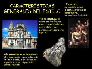 CARACTERÍSTICAS GENERALES DEL ESTILO   ·En  arquitectura  se impusieron el orden colosal, la curvatura de líneas y planos, dilataciones del espacio interior, riqueza de ornamentación. ·En la  escultura , el gusto por las figuras en actitudes dinámicas, con vestidos que parecen agitados por el viento.  En  pintura , composiciones en diagonal, efectos de perspectiva, virtuosismo ilusionista.  