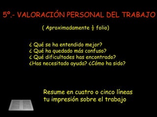 ¿ Qué se ha entendido mejor? ¿ Qué ha quedado más confuso? ¿ Qué dificultades has encontrado? ¿Has necesitado ayuda? ¿Cómo ha sido? Resume en cuatro o cinco líneas tu impresión sobre el trabajo ( Aproximadamente ½ folio) 5º.- VALORACIÓN PERSONAL DEL TRABAJO 