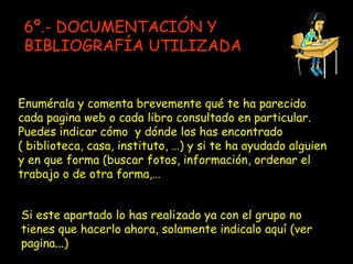 Enumérala y comenta brevemente qué te ha parecido cada pagina web o cada libro consultado en particular. Puedes indicar cómo  y dónde los has encontrado ( biblioteca, casa, instituto, …) y si te ha ayudado alguien y en que forma (buscar fotos, información, ordenar el trabajo o de otra forma,… 6º.- DOCUMENTACIÓN Y BIBLIOGRAFÍA UTILIZADA Si este apartado lo has realizado ya con el grupo no tienes que hacerlo ahora, solamente indicalo aquí (ver pagina...) 
