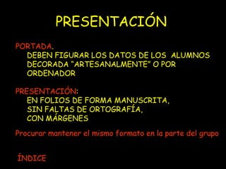 PRESENTACIÓN PORTADA .  DEBEN FIGURAR LOS DATOS DE LOS  ALUMNOS  DECORADA “ARTESANALMENTE” O POR ORDENADOR PRESENTACIÓN : EN FOLIOS DE FORMA MANUSCRITA,  SIN FALTAS DE ORTOGRAFÍA,  CON MÁRGENES Procurar mantener el mismo formato en la parte del grupo ÍNDICE 