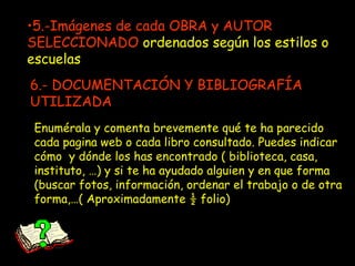 5.-Imágenes de cada OBRA y AUTOR SELECCIONADO  ordenados según los estilos o escuelas Enumérala y comenta brevemente qué te ha parecido cada pagina web o cada libro consultado. Puedes indicar cómo  y dónde los has encontrado ( biblioteca, casa, instituto, …) y si te ha ayudado alguien y en que forma (buscar fotos, información, ordenar el trabajo o de otra forma,…( Aproximadamente ½ folio) 6.- DOCUMENTACIÓN Y BIBLIOGRAFÍA UTILIZADA 