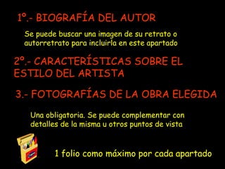 1 folio como máximo por cada apartado Se puede buscar una imagen de su retrato o autorretrato para incluirla en este apartado 2º.- CARACTERÍSTICAS SOBRE EL ESTILO DEL ARTISTA 1º.- BIOGRAFÍA DEL AUTOR 3.- FOTOGRAFÍAS DE LA OBRA ELEGIDA Una obligatoria. Se puede complementar con detalles de la misma u otros puntos de vista 