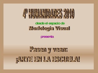 4º HUMANIDADES 2010 desde el espacio de   Morfología Visual presenta   Pasen y vean: ¡ARTE EN LA ESCUELA! 