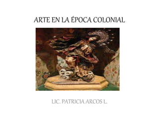 ARTE EN LA ÉPOCA COLONIAL
LIC. PATRICIA ARCOS L.
 