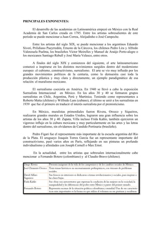 PRINCIPALES EXPONENTES:
El desarrollo de las academias en Latinoamérica empezó en México con la Real
Academia de San Carlos creada en 1785. Entre los artistas sobresalientes de este
período se puede mencionar a Juan Correa, Aleijadinho o José Campeche.
Entre los artistas del siglo XIX, se puede mencionar a los argentinos Eduardo
Sívori, Prilidiano Pueyrredón, Ernesto de la Cárcova, los chilenos Pedro Lira y Alfredo
Valenzuela Puelma, los brasileños Víctor Meirelles y Manuel de Araújo Porto-alegre o
los mexicanos Santiago Rebull y José María Velasco, entre otros.
A finales del siglo XIX y comienzos del siguiente, el arte latinoamericano
comenzó a inspirarse en los distintos movimientos surgidos dentro del modernismo
europeo: el cubismo, constructivismo, surrealismo. El arte se vio muy influido por los
grandes movimientos políticos de la centuria, como lo demuestra casi toda la
producción plástica y muy clara y directamente, un ejemplo paradigmático de esa
relación: el muralismo mexicano.
El surrealismo coexistía en América. En 1940 se llevó a cabo la exposición
Surrealista Internacional en México. En los años 30 y 40 se formaron grupos
surrealistas en Chile, Argentina, Perú y Martinica. Teniendo como representantes a
Roberto Matta (chileno) y Wilfredo Lam (cubano), el último se unió a los surrealistas en
1939 que fue el primero en traducir el interés surrealista por el premisticismo.
En México, muralistas primordiales fueron Rivera, Orozco y Siqueiros,
realizaron grandes murales en Estados Unidos, lograron una gran influencia sobre los
artistas de los años 30 y 40. Zapata, Villa incluso Frida Kahlo, también ejercieron un
vigoroso influjo en la cultura mexicana y muy particularmente en las artes y las letras
dentro del surrealismo, sin olvidarnos de Candido Portinaria (brasileño).
Pedro Figari fue el representante más importante de la escuela argentina del Río
de la Plata. El uruguayo Joaquín Torres García fue un representante importante del
constructivismo, pasó varios años en París, reflejando en sus pinturas un profundo
individualismo y afinidades con Joseph Cornell o Max Ernst.
En la actualidad, entre los artistas que sobresalen internacionalmente cabe
mencionar a Fernando Botero (colombiano) y al Claudio Bravo (chileno).
 