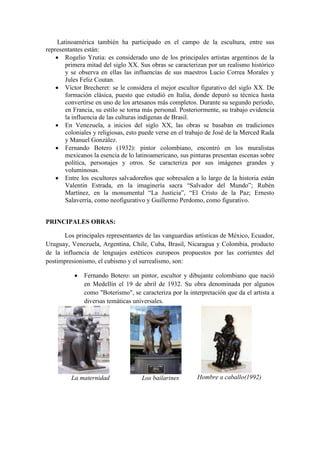Latinoamérica también ha participado en el campo de la escultura, entre sus
representantes están:
 Rogelio Yrutia: es considerado uno de los principales artistas argentinos de la
primera mitad del siglo XX. Sus obras se caracterizan por un realismo histórico
y se observa en ellas las influencias de sus maestros Lucio Correa Morales y
Jules Feliz Coutan.
 Víctor Brecheret: se le considera el mejor escultor figurativo del siglo XX. De
formación clásica, puesto que estudió en Italia, donde depuró su técnica hasta
convertirse en uno de los artesanos más completos. Durante su segundo periodo,
en Francia, su estilo se torna más personal. Posteriormente, su trabajo evidencia
la influencia de las culturas indígenas de Brasil.
 En Venezuela, a inicios del siglo XX, las obras se basaban en tradiciones
coloniales y religiosas, esto puede verse en el trabajo de José de la Merced Rada
y Manuel González.
 Fernando Botero (1932): pintor colombiano, encontró en los muralistas
mexicanos la esencia de lo latinoamericano, sus pinturas presentan escenas sobre
política, personajes y otros. Se caracteriza por sus imágenes grandes y
voluminosas.
 Entre los escultores salvadoreños que sobresalen a lo largo de la historia están
Valentín Estrada, en la imaginería sacra “Salvador del Mundo”; Rubén
Martínez, en la monumental “La Justicia”, “El Cristo de la Paz; Ernesto
Salaverría, como neofigurativo y Guillermo Perdomo, como figurativo.
PRINCIPALES OBRAS:
Los principales representantes de las vanguardias artísticas de México, Ecuador,
Uruguay, Venezuela, Argentina, Chile, Cuba, Brasil, Nicaragua y Colombia, producto
de la influencia de lenguajes estéticos europeos propuestos por las corrientes del
postimpresionismo, el cubismo y el surrealismo, son:
 Fernando Botero: un pintor, escultor y dibujante colombiano que nació
en Medellín el 19 de abril de 1932. Su obra denominada por algunos
como "Boterismo", se caracteriza por la interpretación que da el artista a
diversas temáticas universales.
La maternidad Los bailarines Hombre a caballo(1992)
 
