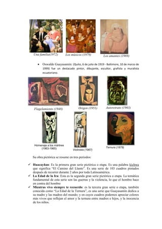 Una familia(1972) Los músicos (1979) Los amantes (1969)
 Oswaldo Guayasamín: (Quito, 6 de julio de 1919 - Baltimore, 10 de marzo de
1999) fue un destacado pintor, dibujante, escultor, grafista y muralista
ecuatoriano.
Flagelamiento (1948) Origen (1951) Autoretrato (1963)
Homenaje a los mártires
(1963-1965) Violinista (1967)
Ternura (1878)
Su obra pictórica se resume en tres periodos:
 Huacayñan: Es la primera gran serie pictórica o etapa. Es una palabra kichwa
que significa “El Camino del Llanto”. Es una serie de 103 cuadros pintados
después de recorrer durante 2 años por toda Latinoamérica.
 La Edad de la Ira: Esta es la segunda gran serie pictórica o etapa. La temática
fundamental de esta serie son las guerras y la violencia, lo que el hombre hace
en contra del hombre
 Mientras vivo siempre te recuerdo: es la tercera gran serie o etapa, también
conocida como “La Edad de la Ternura”, es una serie que Guayasamín dedica a
su madre y las madres del mundo; y en cuyos cuadros podemos apreciar colores
más vivos que reflejan el amor y la ternura entre madres e hijos, y la inocencia
de los niños.
 