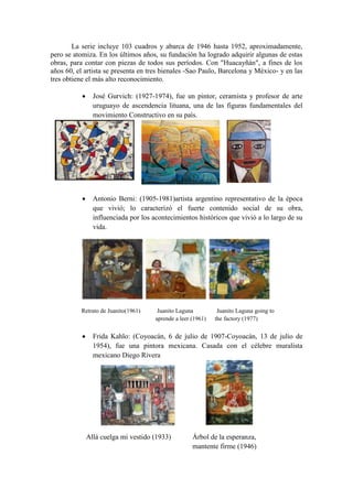 La serie incluye 103 cuadros y abarca de 1946 hasta 1952, aproximadamente,
pero se atomiza. En los últimos años, su fundación ha logrado adquirir algunas de estas
obras, para contar con piezas de todos sus períodos. Con "Huacayñán", a fines de los
años 60, el artista se presenta en tres bienales -Sao Paulo, Barcelona y México- y en las
tres obtiene el más alto reconocimiento.
 José Gurvich: (1927-1974), fue un pintor, ceramista y profesor de arte
uruguayo de ascendencia lituana, una de las figuras fundamentales del
movimiento Constructivo en su país.
 Antonio Berni: (1905-1981)artista argentino representativo de la época
que vivió; lo caracterizó el fuerte contenido social de su obra,
influenciada por los acontecimientos históricos que vivió a lo largo de su
vida.
Retrato de Juanito(1961) Juanito Laguna Juanito Laguna going to
aprende a leer (1961) the factory (1977)
 Frida Kahlo: (Coyoacán, 6 de julio de 1907-Coyoacán, 13 de julio de
1954), fue una pintora mexicana. Casada con el célebre muralista
mexicano Diego Rivera
Allá cuelga mi vestido (1933) Árbol de la esperanza,
mantente firme (1946)
 