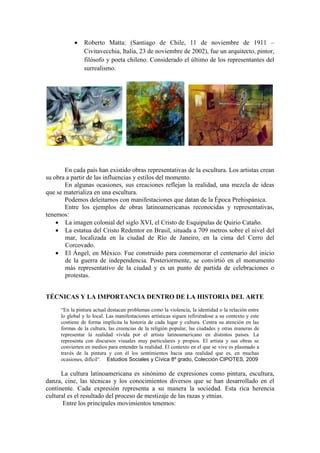  Roberto Matta: (Santiago de Chile, 11 de noviembre de 1911 –
Civitavecchia, Italia, 23 de noviembre de 2002), fue un arquitecto, pintor,
filósofo y poeta chileno. Considerado el último de los representantes del
surrealismo.
En cada país han existido obras representativas de la escultura. Los artistas crean
su obra a partir de las influencias y estilos del momento.
En algunas ocasiones, sus creaciones reflejan la realidad, una mezcla de ideas
que se materializa en una escultura.
Podemos deleitarnos con manifestaciones que datan de la Época Prehispánica.
Entre los ejemplos de obras latinoamericanas reconocidas y representativas,
tenemos:
 La imagen colonial del siglo XVI, el Cristo de Esquipulas de Quirio Cataño.
 La estatua del Cristo Redentor en Brasil, situada a 709 metros sobre el nivel del
mar, localizada en la ciudad de Río de Janeiro, en la cima del Cerro del
Corcovado.
 El Ángel, en México. Fue construido para conmemorar el centenario del inicio
de la guerra de independencia. Posteriormente, se convirtió en el monumento
más representativo de la ciudad y es un punto de partida de celebraciones o
protestas.
TÉCNICAS Y LA IMPORTANCIA DENTRO DE LA HISTORIA DEL ARTE
“En la pintura actual destacan problemas como la violencia, la identidad o la relación entre
lo global y lo local. Las manifestaciones artísticas siguen refiriéndose a su contexto y este
contiene de forma implícita la historia de cada lugar y cultura. Centra su atención en las
formas de la cultura, las creencias de la religión popular, las ciudades y otras maneras de
representar la realidad vivida por el artista latinoamericano en distintos países. La
representa con discursos visuales muy particulares y propios. El artista y sus obras se
convierten en medios para entender la realidad. El contexto en el que se vive es plasmado a
través de la pintura y con él los sentimientos hacia una realidad que es, en muchas
ocasiones, difícil”. Estudios Sociales y Cívica 8º grado, Colección CIPOTES, 2009
La cultura latinoamericana es sinónimo de expresiones como pintura, escultura,
danza, cine, las técnicas y los conocimientos diversos que se han desarrollado en el
continente. Cada expresión representa a su manera la sociedad. Esta rica herencia
cultural es el resultado del proceso de mestizaje de las razas y etnias.
Entre los principales movimientos tenemos:
 
