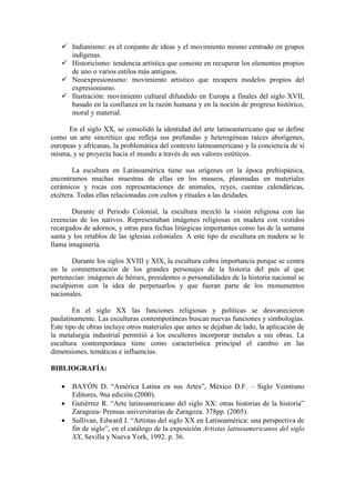  Indianismo: es el conjunto de ideas y el movimiento mismo centrado en grupos
indígenas.
 Historicismo: tendencia artística que consiste en recuperar los elementos propios
de uno o varios estilos más antiguos.
 Neoexpresionismo: movimiento artístico que recupera modelos propios del
expresionismo.
 Ilustración: movimiento cultural difundido en Europa a finales del siglo XVII,
basado en la confianza en la razón humana y en la noción de progreso histórico,
moral y material.
En el siglo XX, se consolidó la identidad del arte latinoamericano que se define
como un arte sincrético que refleja sus profundas y heterogéneas raíces aborígenes,
europeas y africanas, la problemática del contexto latinoamericano y la conciencia de sí
misma, y se proyecta hacia el mundo a través de sus valores estéticos.
La escultura en Latinoamérica tiene sus orígenes en la época prehispánica,
encontramos muchas muestras de ellas en los museos, plasmadas en materiales
cerámicos y rocas con representaciones de animales, reyes, cuentas calendáricas,
etcétera. Todas ellas relacionadas con cultos y rituales a las deidades.
Durante el Periodo Colonial, la escultura mezcló la visión religiosa con las
creencias de los nativos. Representaban imágenes religiosas en madera con vestidos
recargados de adornos, y otras para fechas litúrgicas importantes como las de la semana
santa y los retablos de las iglesias coloniales. A este tipo de escultura en madera se le
llama imaginería.
Durante los siglos XVIII y XIX, la escultura cobra importancia porque se centra
en la conmemoración de los grandes personajes de la historia del país al que
pertenecían: imágenes de héroes, presidentes o personalidades de la historia nacional se
esculpieron con la idea de perpetuarlos y que fueran parte de los monumentos
nacionales.
En el siglo XX las funciones religiosas y políticas se desvanecieron
paulatinamente. Las esculturas contemporáneas buscan nuevas funciones y simbologías.
Este tipo de obras incluye otros materiales que antes se dejaban de lado, la aplicación de
la metalurgia industrial permitió a los escultores incorporar metales a sus obras. La
escultura contemporánea tiene como característica principal el cambio en las
dimensiones, temáticas e influencias.
BIBLIOGRAFÍA:
 BAYÓN D. “América Latina en sus Artes”, México D.F. – Siglo Veintiuno
Editores, 9na edición (2000).
 Gutiérrez R. “Arte latinoamericano del siglo XX: otras historias de la historia”
Zaragoza- Prensas universitarias de Zaragoza. 378pp. (2005).
 Sullivan, Edward J. “Artistas del siglo XX en Latinoamérica: una perspectiva de
fin de siglo”, en el catálogo de la exposición Artistas latinoamericanos del siglo
XX, Sevilla y Nueva York, 1992. p. 36.
 