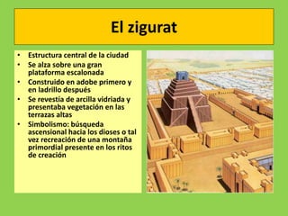 El zigurat
• Estructura central de la ciudad
• Se alza sobre una gran
plataforma escalonada
• Construido en adobe primero y
en ladrillo después
• Se revestía de arcilla vidriada y
presentaba vegetación en las
terrazas altas
• Simbolismo: búsqueda
ascensional hacia los dioses o tal
vez recreación de una montaña
primordial presente en los ritos
de creación
 