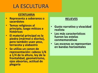 LA ESCULTURA
ESTATUARIA
• Representa a soberanos o
sacerdotes
• Temas religiosos al
principio, luego míticos e
históricos
• El material principal es la
piedra (mármol o diorita),
pero también usan yeso,
terracota y alabastro
• Se utiliza un canon de
representación: cabeza 1/6
a 1/4 de la altura, ley de la
frontalidad, geometrismo,
ojos absortes, actitud de
plegaria
RELIEVES
• Gusto narrativo y vivacidad
realista
• Los más característicos
fueron las estelas
conmemorativas
• Las escenas se representan
en bandas horizontales
 