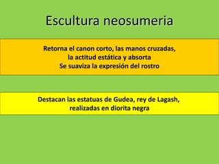 Escultura neosumeria
Retorna el canon corto, las manos cruzadas,
la actitud estática y absorta
Se suaviza la expresión del rostro
Destacan las estatuas de Gudea, rey de Lagash,
realizadas en diorita negra
 