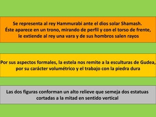 Se representa al rey Hammurabi ante el dios solar Shamash.
Éste aparece en un trono, mirando de perfil y con el torso de frente,
le extiende al rey una vara y de sus hombros salen rayos
Por sus aspectos formales, la estela nos remite a la esculturas de Gudea,
por su carácter volumétrico y el trabajo con la piedra dura
Las dos figuras conforman un alto relieve que semeja dos estatuas
cortadas a la mitad en sentido vertical
 