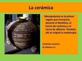 La cerámica
Mesopotamia es la primer
región que incorporó,
durante el Neolítico, el
horno de cerámica y el
torno de alfarero. También
allí se originó la metalurgia.
Cerámica sumeria.
III milenio a.C.
 