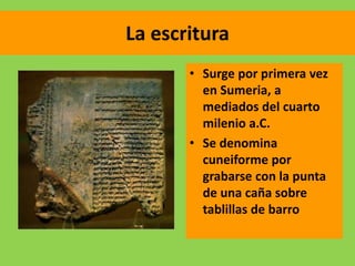 La escritura
• Surge por primera vez
en Sumeria, a
mediados del cuarto
milenio a.C.
• Se denomina
cuneiforme por
grabarse con la punta
de una caña sobre
tablillas de barro
 