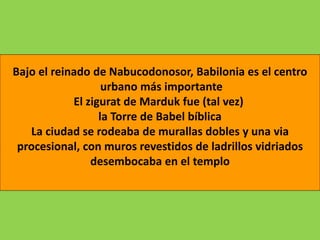 Bajo el reinado de Nabucodonosor, Babilonia es el centro
urbano más importante
El zigurat de Marduk fue (tal vez)
la Torre de Babel bíblica
La ciudad se rodeaba de murallas dobles y una via
procesional, con muros revestidos de ladrillos vidriados
desembocaba en el templo
 