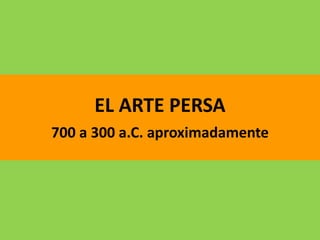 EL ARTE PERSA
700 a 300 a.C. aproximadamente
 