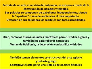 Se trata de un arte al servicio del soberano, se expresa a través de la
construcción de palacios y templos.
Sus palacios se componen de pabellones independientes, siendo
la “apadana” o sala de audiencias el más importante.
Destacan en sus columnas los capiteles con toros arrodillados.
Usan, como los asirios, animales fantásticos para custodiar lugares y
también los bajorrelieves narrativos
Toman de Babilonia, la decoración con ladrillos vidriados
También toman elementos constructivos del arte egipcio
y del arte griego.
Constituye el arte persa una síntesis de aportes disímiles
 
