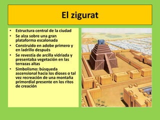 El zigurat
• Estructura central de la ciudad
• Se alza sobre una gran
  plataforma escalonada
• Construido en adobe primero y
  en ladrillo después
• Se revestía de arcilla vidriada y
  presentaba vegetación en las
  terrazas altas
• Simbolismo: búsqueda
  ascensional hacia los dioses o tal
  vez recreación de una montaña
  primordial presente en los ritos
  de creación
 