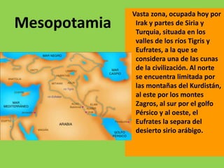 Vasta zona, ocupada hoy por
Mesopotamia    Irak y partes de Siria y
               Turquia, situada en los
               valles de los ríos Tigris y
               Eufrates, a la que se
               considera una de las cunas
               de la civilización. Al norte
               se encuentra limitada por
               las montañas del Kurdistán,
               al este por los montes
               Zagros, al sur por el golfo
               Pérsico y al oeste, el
               Eufrates la separa del
               desierto sirio arábigo.
 